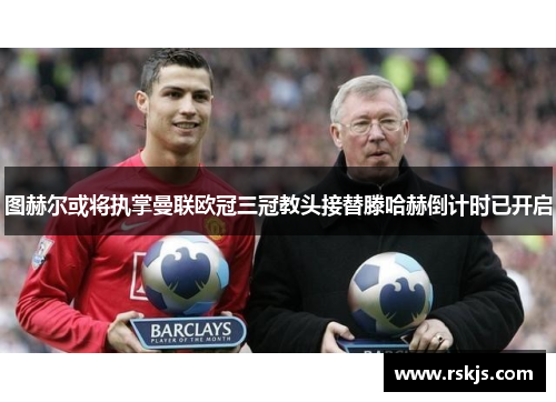图赫尔或将执掌曼联欧冠三冠教头接替滕哈赫倒计时已开启