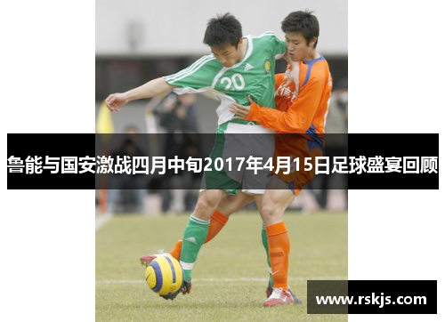 鲁能与国安激战四月中旬2017年4月15日足球盛宴回顾
