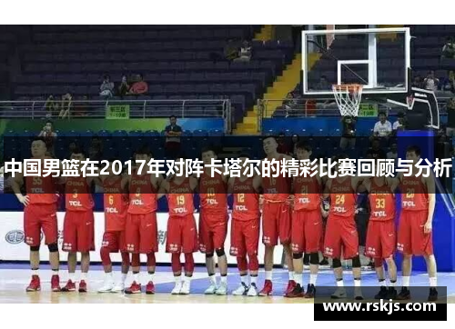 中国男篮在2017年对阵卡塔尔的精彩比赛回顾与分析